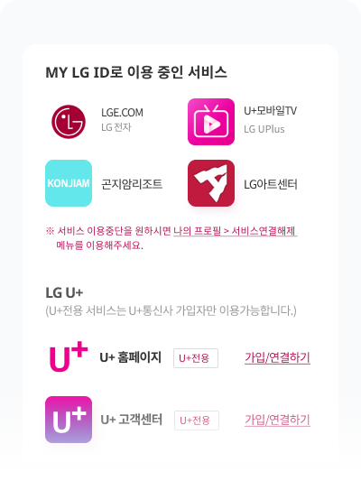 MY LG ID로 이용 중인 서비스 LGE.COM LG 전자, U+모바일TV LG UPlus, U+ 멤버스 LG UPlus, U+ 스팸차단 LG UPlus ※ 서비스 이용중단을 원하시면 나의 프로필 > 서비스연결해제 메뉴를 이용해주세요. LG U+ (U+전용 서비스는 U+통신사 가입자만 이용가능합니다.) U+ 홈페이지 U+전용 가입/연결하기, U+ 고객센터 U+전용 가입/연결하기