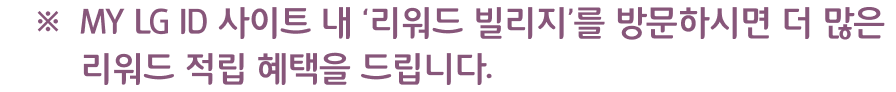 MY LG ID 사이트 내 ‘리워드 빌리지’를 방문하시면 더 많은 리워드 적립 혜택을 드립니다.