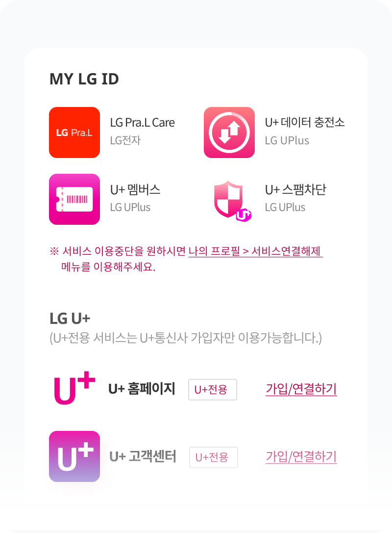 MY LG ID. LG Pra.L Care LG전자, U+ 데이터 충전소 LG UPlus, U+ 멤버스 LG UPlus, U+ 스팸차단 LG UPlus ※ 서비스 이용중단을 원하시면 나의 프로필 > 서비스연결해제 메뉴를 이용해주세요. LG U+ (U+전용 서비스는 U+통신사 가입자만 이용가능합니다.) U+ 홈페이지 U+전용 가입/연결하기, U+ 고객센터 U+전용 가입/연결하기