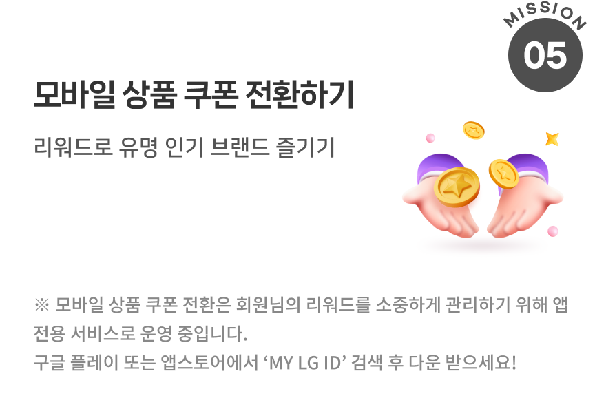 모바일 상품 쿠폰 전환하기 리워드로 유명 인기 브랜드 즐기기 ※ 모바일 상품 쿠폰 전환은 회원님의 리워드를 소중하게 관리하기 위해 앱 전용 서비스로 운영 중입니다. 구글 플레이 또는 앱스토어에서 ‘MY LG ID’ 검색 후 다운 받으세요!