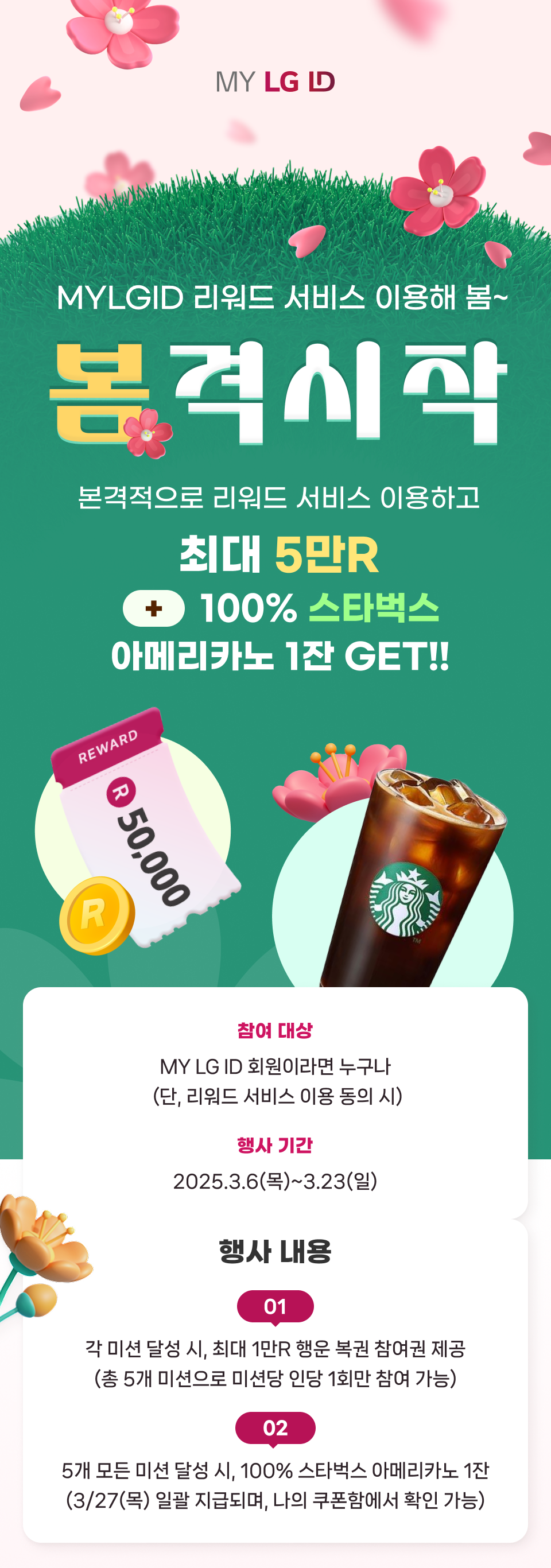 MYLGID 리워드 서비스 이용해 봄~ 봄격시작 본격적으로 리워드 서비스 이용하고 최대 5만R + 100% 스타벅스 아메리카노 1잔 GET!! 참여 대상 : MY LG ID 회원이라면 누구나(단, 리워드 서비스 이용 동의 시) 행사 기간 : 2025.3.6(목)~3.23(일) 행사 내용 : 01. 각 미션 달성 시, 최대 1만R 행운 복권 참여권 제공(총 5개 미션으로 미션당 인당 1회만 참여 가능) 02. 5개 모든 미션 달성 시, 100% 스타벅스 아메리카노 1잔(3/27(목) 일괄 지급되며, 나의 쿠폰함에서 확인 가능)