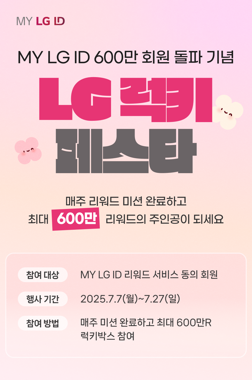MY LG ID 600만 회원 돌파 기념 LG럭키 페스타 MY LG ID로 LG 서비스에 매일 매일 방문하고 최대 600만 리워드의 주인공이 되세요! 참여 대상 : MY LG ID 리워드 서비스 동의 회원 행사 기간 : 2025.7.7(월)~7.27(일) 참여 방법 : 매주 미션 완료하고 최대 600만R 럭키박스 참여