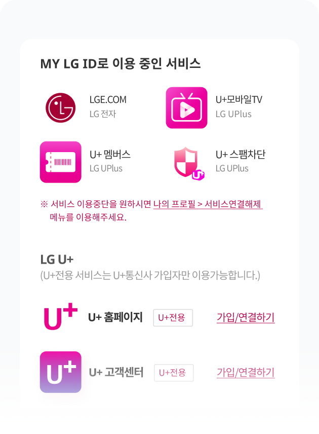 MY LG ID로 이용 중인 서비스 LGE.COM LG 전자, U+모바일TV LG UPlus, U+ 멤버스 LG UPlus, U+ 스팸차단 LG UPlus ※ 서비스 이용중단을 원하시면 나의 프로필 > 서비스연결해제 메뉴를 이용해주세요. LG U+ (U+전용 서비스는 U+통신사 가입자만 이용가능합니다.) U+ 홈페이지 U+전용 가입/연결하기, U+ 고객센터 U+전용 가입/연결하기