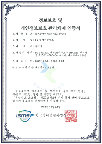정보보호 및 개인정보보호 관리체계 인증서 1.인증번호:ISMS-P-KISA-2022-050 2.업체명:(주)엘지씨엔에스 3.대표다:김영섭 4.인증의 범위:LG CNS B2C/B2B 서비스(커머스,AI 튜터,전자금융,메시징,MyLGID,RPA,Onebrain) 5.유효기간:2022.11.17~2025.11.16 6.심사수행기관:개인정보보호협회 정보통신망 이용촉진 및 정보보호 등에 관한 법률 제47조 제 1항, 같은 법 시행령 제47조, 개인정보보호법 제32조의2에 따라 위와 같이 정보보호 및 개인정보보호 관리체계를 인증합니다. 2022년 11월 17일 한국인터넷진흥원장